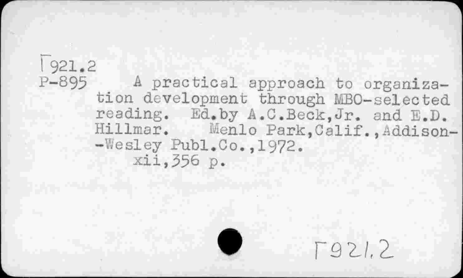 ﻿I 921.2
P-895 A practical approach to organization development through J/LBO-selected reading. Ed.by A.C.Beck,Jr. and E.D. Hillmar. Menlo Park,Calif.,Addison--Wesley Publ.Co.,1972. xii,556 p.
F9ZI,2.